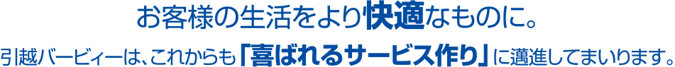 お客様の生活をより快適なものに。引越バービィーは、これからも「喜ばれるサービス作り」に邁進してまいります。