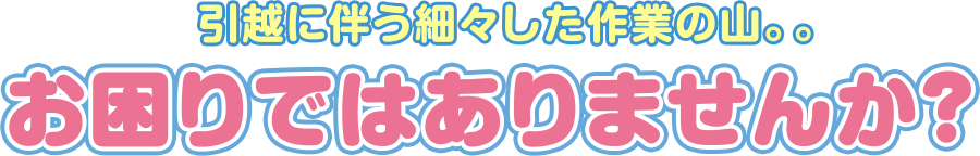 引越に伴う細々した作業の山。。 お困りではありませんか？