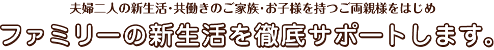 夫婦二人の新生活・共働きのご家族・お子様を持つご両親様をはじめファミリーの新生活を徹底サポートします。