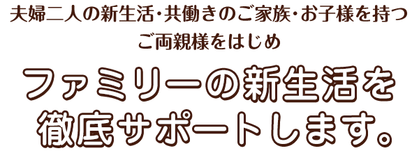 夫婦二人の新生活・共働きのご家族・お子様を持つご両親様をはじめファミリーの新生活を徹底サポートします。