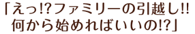 「えっ！？ファミリーの引越し！！何から始めればいいの！？」