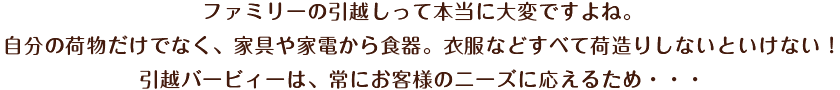 ファミリーの引越しって本当に大変ですよね。自分の荷物だけでなく、家具や家電から食器。衣服などすべて荷造りしないといけない！引越バービィーは、常にお客様のニーズに応えるため・・・