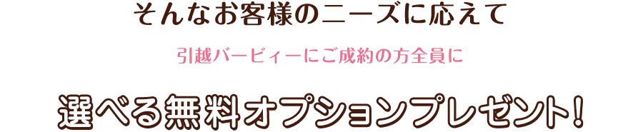 そんなお客様のニーズに応えて　引越バービィーにご成約の方全員に選べる無料オプションプレゼント！