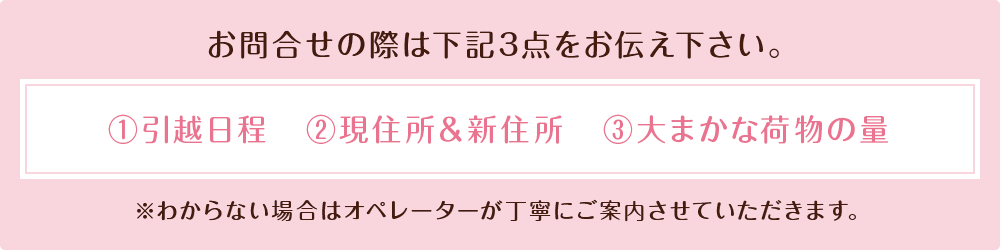 お問合せの際は下記3点をお伝えください。①引越日程　②現住所＆新住所　③大まかな荷物の量