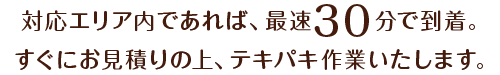 対応エリア内であれば、最速30分で到着。すぐにお見積りの上、テキパキ作業いたします。