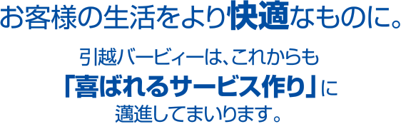 お客様の生活をより快適なものに。引越バービィーは、これからも「喜ばれるサービス作り」に邁進してまいります。