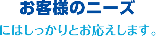 お客様のニーズにはしっかりとお応えします。